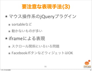 要注意な表現手法(3)
    ★ マウス操作系のjQueryプラグイン

        ๏ sortableなど
        ๏ 動かないものが多い

    ★ iframeによる表現

        ๏ スクロール関係にいろいろ問題
        ๏ FacebookボタンなどウィジェットはOK


                       55
11年11月18日金曜日                       55
 