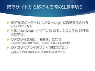 既存サイトから移行する際の注意事項２
 ZIPアップローダーは「.JPG ⇒.jpg」に自動変換される
⇒リンク切れになる
 MTEntries の lastn=“N” は 50 まで。0 にしても 50件表
示になる。
 カテゴリ作成順は「名前順」になる
⇒ 名前の先頭に連番付加し、jQuery で加工する必要あり
 カテゴリにプライオリティの概念がない
⇒ jQuery で2番目以降の<li>を削除する必要がある
 