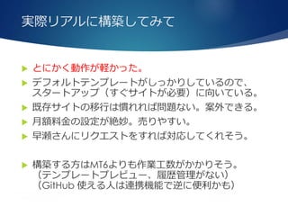 実際リアルに構築してみて
 とにかく動作が軽かった。
 デフォルトテンプレートがしっかりしているので、
スタートアップ（すぐサイトが必要）に向いている。
 既存サイトの移行は慣れれば問題ない。案外できる。
 月額料金の設定が絶妙。売りやすい。
 早瀬さんにリクエストをすれば対応してくれそう。
 構築する方はMT6よりも作業工数がかかりそう。
（テンプレートプレビュー、履歴管理がない）
（GitHub 使える人は連携機能で逆に便利かも）
 