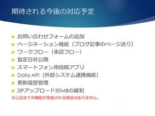 期待される今後の対応予定
 お問い合わせフォームの追加
 ページネーション機能（ブログ記事のページ送り）
 ワークフロー（承認フロー）
 指定日非公開
 スマートフォン用投稿アプリ
 Data API（外部システム連携機能）
 更新履歴管理
 ZIPアップロード30MBの緩和
※上記全ての機能が実装される保証はありません。
 