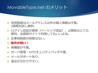 MovableType.net のメリット
 利用登録はメールアドレス以外の個人情報は不要。
2週間お試し無料。
 ログイン認証が簡単（ベーシック認証）。公開前はとても
便利。会員制サイトで利用してもいいよね。
 記事投稿数の制限はない。
 動作が軽い！
 再構築が不要。
 サーバ管理：MTセキュリティパッチ不要。
 メールサポートあり。
 退会が分かりやすい。
 