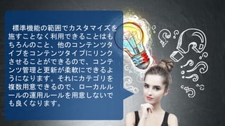 標準機能の範囲でカスタマイズを
施すことなく利用できることはも
ちろんのこと、他のコンテンツタ
イプをコンテンツタイプにリンク
させることができるので、コンテ
ンツ管理と更新が柔軟にできるよ
うになります。それにカテゴリを
複数用意できるので、ローカルル
ールの運用ルールを用意しないで
も良くなります。
 