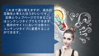 これまで通り使えますが、過去の
互換性と考えたほうがいいです。
記事とウェブページでできること
はコンテンツタイプでもできます
。既存のサイトにおいては徐々に
コンテンツタイプに変更すること
ができます。
 