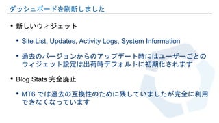 • 新しいウィジェット
• Site List, Updates, Activity Logs, System Information
• 過去のバージョンからのアップデート時にはユーザーごとの
ウィジェット設定は出荷時デフォルトに初期化されます
• Blog Stats 完全廃止
• MT6 では過去の互換性のために残していましたが完全に利用
できなくなっています
ダッシュボードを刷新しました
 