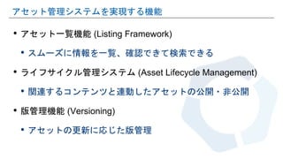 • アセット一覧機能 (Listing Framework)
• スムーズに情報を一覧、確認できて検索できる
• ライフサイクル管理システム (Asset Lifecycle Management)
• 関連するコンテンツと連動したアセットの公開・非公開
• 版管理機能 (Versioning)
• アセットの更新に応じた版管理
アセット管理システムを実現する機能
 