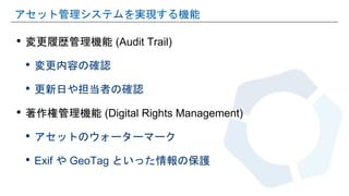 • 変更履歴管理機能 (Audit Trail)
• 変更内容の確認
• 更新日や担当者の確認
• 著作権管理機能 (Digital Rights Management)
• アセットのウォーターマーク
• Exif や GeoTag といった情報の保護
アセット管理システムを実現する機能
 