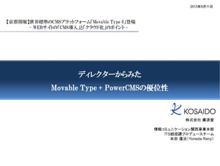 【京都開催】世界標準のCMSプラットフォーム「Movable Type 6」登場
- WEBサイトの「CMS導入」と「クラウド化」のポイント -
2013年9月11日
ディレクターからみたディレクターからみたディレクターからみたディレクターからみた
Movable Type + PowerCMSMovable Type + PowerCMSMovable Type + PowerCMSMovable Type + PowerCMSのののの優位性優位性優位性優位性
株式会社 廣済堂
情報コミュニケーション関西事業本部
ITS統括課プロデュースチーム
米田 蓮治（Yoneda Renji）
 