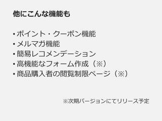 他にこんな機能も
• ポイント・クーポン機能
• メルマガ機能
• 簡易レコメンデーション
• 高機能なフォーム作成（※）
• 商品購入者の閲覧制限ページ（※）
※次期バージョンにてリリース予定
 