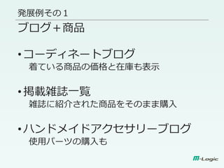 発展例その１
ブログ＋商品
•コーディネートブログ
着ている商品の価格と在庫も表示
•掲載雑誌一覧
雑誌に紹介された商品をそのまま購入
•ハンドメイドアクセサリーブログ
使用パーツの購入も
 