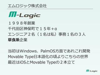 エムロジック株式会社
１９９８年創業
千代田区神保町で１５年＋α
エンジニア２名（１名は私）事務１名の３人
草食系企業
当初はWindows、PalmOS方面であれこれ開発
Movable Type日本語化の頃よりこちらの世界
最近はiOSとMovable Typeの２本立て
 