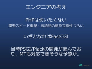 エンジニアの考え
PHPは使いたくない
開発スピード重視・言語間の動作互換性つらい
いざとなればFastCGI
当時PSGI/Plackの開発が進んでお
り、MTも対応できそうな予感が。
 