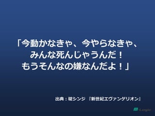 「今動かなきゃ、今やらなきゃ、
みんな死んじゃうんだ！
もうそんなの嫌なんだよ！」
出典：碇シンジ 『新世紀エヴァンゲリオン』
 