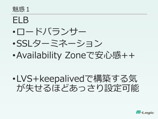 魅惑１
ELB
•ロードバランサー
•SSLターミネーション
•Availability Zoneで安心感++
•LVS+keepalivedで構築する気
が失せるほどあっさり設定可能
 