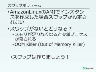 スワップボリューム
•AmazonLinuxのAMIでインスタン
スを作成した場合スワップが設定さ
れない
•スワップがないとどうなる？
• メモリが足りなくなると突然プロセス
が殺される
• OOM Killer (Out of Memory Killer)
→スワップは作りましょう！
 
