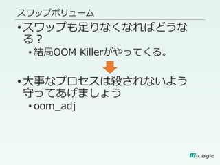 スワップボリューム
•スワップも足りなくなればどうな
る？
• 結局OOM Killerがやってくる。
•大事なプロセスは殺されないよう
守ってあげましょう
• oom_adj
 