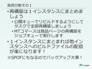 負荷分散その１
•再構築は１インスタンスにまとめま
しょう
• 公開キューでリビルドするようにして
タスクで全部再構築しましょう
• MTコマースは商品ページの再構築を
ジョブキューで実行します
•１インスタンスにまとまれば他イン
スタンスへのビルドファイルの配信
が楽になります！
※SPOFにもなるのでバックアップ大事！
 