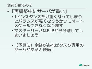 負荷分散その２
•「再構築中にサーバが重い」
• 1インスタンスだけ重くなってしまう
とバランスが悪くなりうかつにオート
スケールできなくなります
• マスターサーバはELBから分離してし
まいましょう
• （予算に）余裕があればタスク専用の
サーバがあると快適！
 