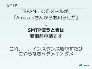 SMTP
「SPAMになるメールが」
「Amazonさんからお知らせが」
↓
SMTP使うときは
要事前申請です
↓
これ、、、インスタンス増やすたび
にやらなきゃダメ？＞ダメ
 
