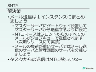 SMTP
解決策
• メール送信は１インスタンスにまとめ
ましょう
• マスターサーバにゲートウェイ設置して
マスターサーバから送信するように設定
• MTコマースはフロントからのすべての
メールがジョブキューで送信されます
（次期リリースにて実装）
• メールの負荷が重いサーバではメール送
信のサーバと管理画面のサーバを分離し
ましょう
• タスクからの送信はMTに欲しいなー
 