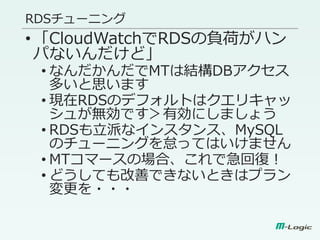 RDSチューニング
•「CloudWatchでRDSの負荷がハン
パないんだけど」
• なんだかんだでMTは結構DBアクセス
多いと思います
• 現在RDSのデフォルトはクエリキャッ
シュが無効です＞有効にしましょう
• RDSも立派なインスタンス、MySQL
のチューニングを怠ってはいけません
• MTコマースの場合、これで急回復！
• どうしても改善できないときはプラン
変更を・・・
 
