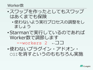 Worker数
•スワップを作ったとしてもスワップ
はあくまでも保険
• 使わないよう実行プロセスの調整をし
ましょう
•Starmanで実行しているのであれば
Worker数で調節します
--workers 2 ←ココ
•使わないプラグイン・アドオン・
CGIを消すというのももちろん実施
 