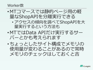 Worker数
•MTコマースでは静的ページ用の軽
量なShopAPIを分離実行できる
• アクセスの傾向を調べてShopAPIを大
量実行するという方法も
•MTではData APIだけ実行するサー
バーとかも考えられます
•ちょっとしたサイト構成でメモリの
使用量が変わることがあるので常時
メモリのチェックはしておくと吉
 