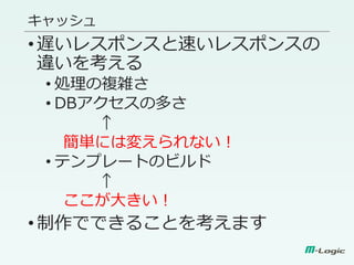 キャッシュ
•遅いレスポンスと速いレスポンスの
違いを考える
• 処理の複雑さ
• DBアクセスの多さ
↑
簡単には変えられない！
• テンプレートのビルド
↑
ここが大きい！
•制作でできることを考えます
 