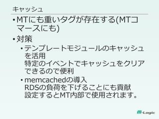 キャッシュ
•MTにも重いタグが存在する(MTコ
マースにも)
•対策
• テンプレートモジュールのキャッシュ
を活用
特定のイベントでキャッシュをクリア
できるので便利
• memcachedの導入
RDSの負荷を下げることにも貢献
設定するとMT内部で使用されます。
 