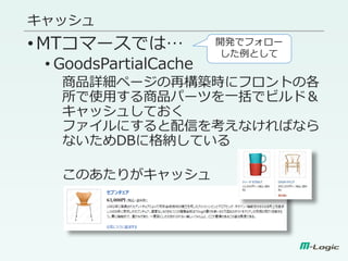 キャッシュ
•MTコマースでは…
• GoodsPartialCache
商品詳細ページの再構築時にフロントの各
所で使用する商品パーツを一括でビルド＆
キャッシュしておく
ファイルにすると配信を考えなければなら
ないためDBに格納している
このあたりがキャッシュ
開発でフォロー
した例として
 