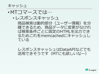 キャッシュ
•MTコマースでは…
• レスポンスキャッシュ
商品検索は動的部分（ユーザー情報）を分
離できるため、商品データに変更がなけれ
ば検索条件ごとに固定のHTMLを出力でき
るためこれをmemcachedにキャッシュし
ている
レスポンスキャッシュはDataAPIなどでも
活用できそうです（MTにも欲しいなー）
 