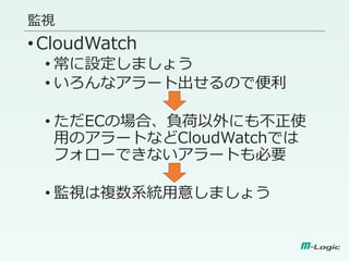 監視
•CloudWatch
• 常に設定しましょう
• いろんなアラート出せるので便利
• ただECの場合、負荷以外にも不正使
用のアラートなどCloudWatchでは
フォローできないアラートも必要
• 監視は複数系統用意しましょう
 