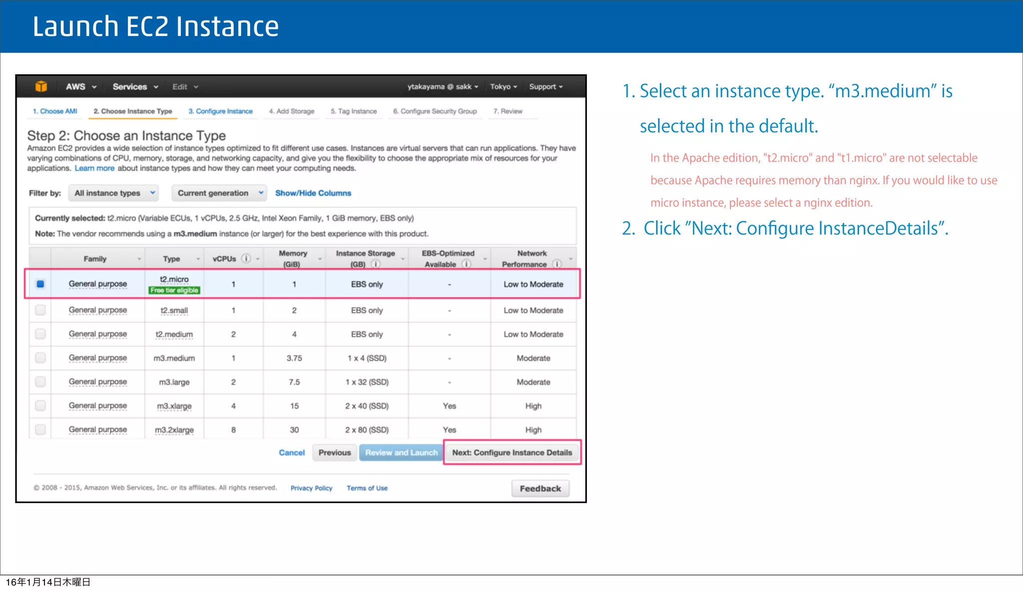  Launch EC2 Instance
1. Select an instance type. m3.medium is
selected in the default.
In the Apache edition, "t2.micro" and "t1.micro" are not selectable
because Apache requires memory than nginx. If you would like to use
micro instance, please select a nginx edition.
2. Click Next: Conﬁgure InstanceDetails .
16年1月14日木曜日
 
