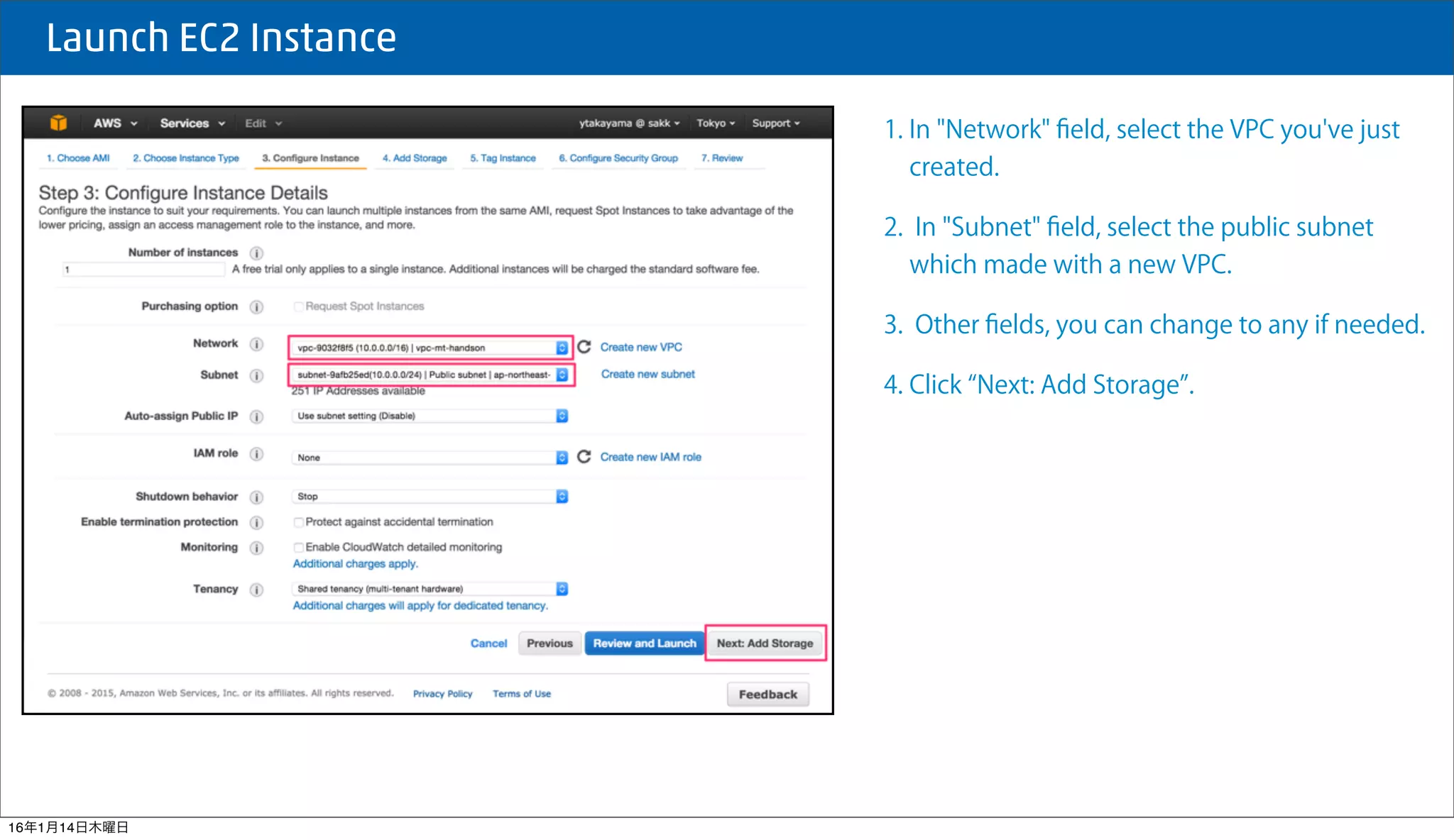  Launch EC2 Instance
1. In "Network" ﬁeld, select the VPC you've just
created.
2. In "Subnet" ﬁeld, select the public subnet
which made with a new VPC.
3. Other ﬁelds, you can change to any if needed.
4. Click Next: Add Storage .
16年1月14日木曜日
 