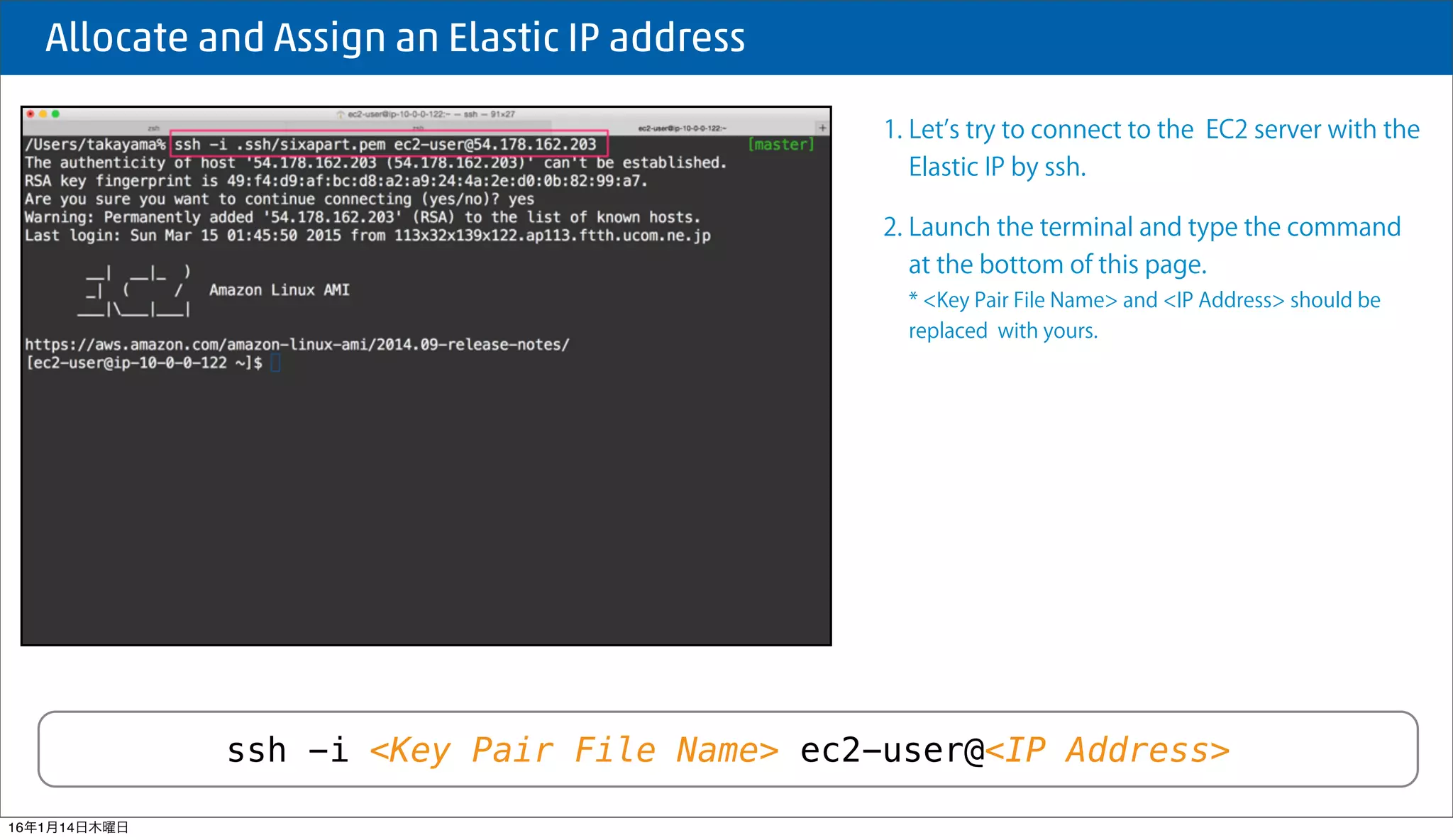  Allocate and Assign an Elastic IP address
ssh -i <Key Pair File Name> ec2-user@<IP Address>
1. Let s try to connect to the EC2 server with the
Elastic IP by ssh.
2. Launch the terminal and type the command
at the bottom of this page.
* <Key Pair File Name> and <IP Address> should be
replaced with yours.
16年1月14日木曜日
 