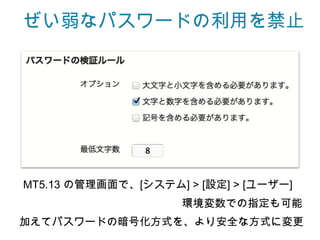 ぜい弱なパスワードの利用を禁止




MT5.13 の管理画面で、[システム] > [設定] > [ユーザー]
                     環境変数での指定も可能
加えてパスワードの暗号化方式を、より安全な方式に変更
 