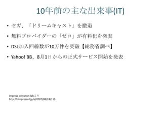 10年前の主な出来事(IT)
• セガ、「ドリームキャスト」を撤退

• 無料プロバイダーの「ゼロ」が有料化を発表

• DSL加入回線数が10万件を突破【総務省調べ】

• Yahoo! BB、8月1日からの正式サービス開始を発表




impress inovation labより
http://i.impressrd.jp/e/2007/08/24/119
 