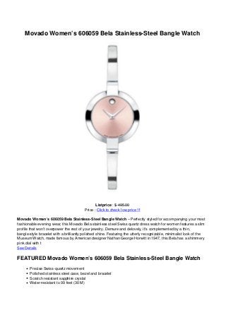 Movado Women’s 606059 Bela Stainless-Steel Bangle Watch
Listprice : $ 495.00
Price : Click to check low price !!!
Movado Women’s 606059 Bela Stainless-Steel Bangle Watch – Perfectly styled for accompanying your most
fashionable evening wear, this Movado Bela stainless steel Swiss quartz dress watch for women features a slim
profile that won’t overpower the rest of your jewelry. Demure and delovely, it’s complemented by a thin,
bangle-style bracelet with a brilliantly polished shine. Featuring the utterly recognizable, minimalist look of the
Museum Watch, made famous by American designer Nathan George Horwitt in 1947, this Bela has a shimmery
pink dial with t
See Details
FEATURED Movado Women’s 606059 Bela Stainless-Steel Bangle Watch
Precise Swiss-quartz movement
Polished stainless steel case, bezel and bracelet
Scratch resistant sapphire crystal
Water-resistant to 99 feet (30 M)
 