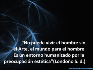 “No puede vivir el hombre sin
    el Arte, el mundo para el hombre
    Es un entorno humanizado por la
preocupación estética”(Londoño S. d.)
 