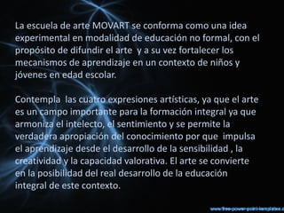 La escuela de arte MOVART se conforma como una idea
experimental en modalidad de educación no formal, con el
propósito de difundir el arte  y a su vez fortalecer los
mecanismos de aprendizaje en un contexto de niños y
jóvenes en edad escolar.

Contempla  las cuatro expresiones artísticas, ya que el arte
es un campo importante para la formación integral ya que
armoniza el intelecto, el sentimiento y se permite la
verdadera apropiación del conocimiento por que impulsa
el aprendizaje desde el desarrollo de la sensibilidad , la
creatividad y la capacidad valorativa. El arte se convierte
en la posibilidad del real desarrollo de la educación 
integral de este contexto.
 