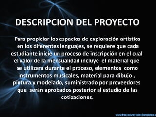 DESCRIPCION DEL PROYECTO
 Para propiciar los espacios de exploración artística
   en los diferentes lenguajes, se requiere que cada
estudiante inicie un proceso de inscripción en el cual
 el valor de la mensualidad incluye el material que
  se utilizara durante el proceso, elementos como
   instrumentos musicales, material para dibujo ,
 pintura y modelado, suministrado por proveedores
   que serán aprobados posterior al estudio de las
                      cotizaciones.
 
