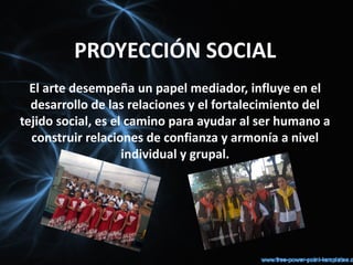 PROYECCIÓN SOCIAL
  El arte desempeña un papel mediador, influye en el
  desarrollo de las relaciones y el fortalecimiento del
tejido social, es el camino para ayudar al ser humano a
  construir relaciones de confianza y armonía a nivel
                    individual y grupal.
 