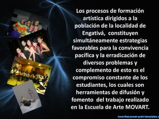 Los procesos de formación
      artística dirigidos a la
  población de la localidad de
     Engativá, constituyen
 simultáneamente estrategias
favorables para la convivencia
  pacífica y la erradicación de
      diversos problemas y
  complemento de esto es el
 compromiso constante de los
   estudiantes, los cuales son
  herramientas de difusión y
fomento del trabajo realizado
en la Escuela de Arte MOVART.
 