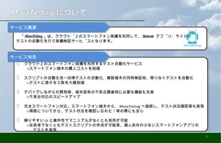 ✅ 　クラウド上のスマートフォン実機を利用するテスト自動化サービス
　 　⇒スマートフォン端末の購入コストを削減
✅ 　スクリプトの自動生成〜回帰テストの自動化、複数端末の同時検証他、限りなくテストを自動化
　 　⇒テストに掛かる工数を大幅削減
✅ 　デバッグしながらの開発等、端末固有の不具合調査時に必要な機能も充実
　 　⇒不具合対応のスピードアップ
✅ 　完全スマートフォン対応。スマートフォン端末から、 MovaTesting へ接続し、テスト状況確認等も実現
　 　⇒帰路についてから、テスト状況を確認し忘れた！等の際にも安心
✅ 　解りやすい UI と操作性でマニュアルがなくとも利用が可能
　 　⇒技術者でなくともテストスクリプトの作成が可能等、個人依存の少ないスマートフォンアプリの
　　　　テストを実現
✅ 　クラウド上のスマートフォン実機を利用するテスト自動化サービス
　 　⇒スマートフォン端末の購入コストを削減
✅ 　スクリプトの自動生成〜回帰テストの自動化、複数端末の同時検証他、限りなくテストを自動化
　 　⇒テストに掛かる工数を大幅削減
✅ 　デバッグしながらの開発等、端末固有の不具合調査時に必要な機能も充実
　 　⇒不具合対応のスピードアップ
✅ 　完全スマートフォン対応。スマートフォン端末から、 MovaTesting へ接続し、テスト状況確認等も実現
　 　⇒帰路についてから、テスト状況を確認し忘れた！等の際にも安心
✅ 　解りやすい UI と操作性でマニュアルがなくとも利用が可能
　 　⇒技術者でなくともテストスクリプトの作成が可能等、個人依存の少ないスマートフォンアプリの
　　　　テストを実現
　「 MovaTesting 」は、クラウド上のスマートフォン実機を利用して、 Android アプリ・サイトの
テストの自動化を行う実機検証サービスとなります。
　「 MovaTesting 」は、クラウド上のスマートフォン実機を利用して、 Android アプリ・サイトの
テストの自動化を行う実機検証サービスとなります。
サービス概要サービス概要
サービス特長サービス特長
4
 