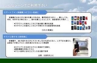 …　新機種が出るたびに端末を購入するのは、費用負担が大きい 。購入しても、
… …何回、利用するか解らない 。端末を購入したらしたで、資産管理も手間が 。
　　　　■クラウド上の端末レンタルで端末購入費用を削減
　　　　■クラウド上の端末レンタルで手間のかかる資産管理を削減
　　　　　　　　　　　　　　　　　　　　コスト削減に
スマートフォン実機購入のコスト削減にスマートフォン実機購入のコスト削減に
　新機種や、 OS が変わるたびにテストをしなければならない。人手不足も重なり、
品質低下が更にテスト工数を増大させるという悪循環
　　　　
　　　　■スクリプトの生成からテスト実施まで自動化
　　　　■複数機種を同時にテスト
　　　　■テスト結果となるエビデンスを自動で取得
　　　　　　　　　　　　　　　　　　品質・生産性向上に
テストに掛かる工数削減にテストに掛かる工数削減に
9
 