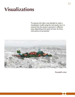12

Visualizations

            To express this idea it was decided to make a
            visualization model using the real zocalo, but it is
            noticed that the zocalo is perceive in different
            ways depending of the point of view. So three
            view points are presented.




                                                 Pyramid’s view
 