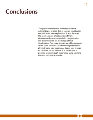 15

Conclusions

              The joined data that was collected from the
              original teams implied that presented visualization
              was rich in its own explanation. It was detected
              the great amount of data obtained from
              observational methods needed a categorization
              and discrimination for the design of final
              visualization. Four very abstract variables appeared
              at the same time in it, all of them represented in
              physical form, so a experience design was created
              to cholula’s zocalo visitors. It is shown that is
              possible to design such experience using elements
              that can be found at zocalo.
 