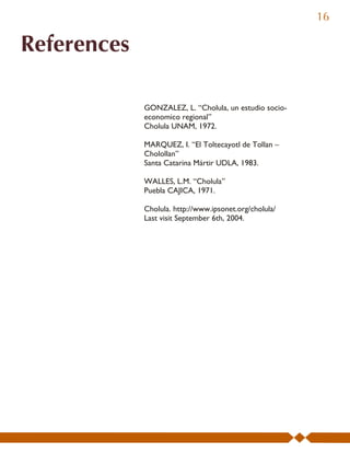 16

References

             GONZALEZ, L. “Cholula, un estudio socio-
             economico regional”
             Cholula UNAM, 1972.

             MARQUEZ, I. “El Toltecayotl de Tollan –
             Cholollan”
             Santa Catarina Mártir UDLA, 1983.

             WALLES, L.M. “Cholula”
             Puebla CAJICA, 1971.

             Cholula. http://www.ipsonet.org/cholula/
             Last visit September 6th, 2004.
 