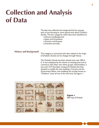 4

Collection and Analysis
of Data
                            The data was collected and categorized by four groups,
                            each of one focusing on some special issue about Cholula’s
                            Zocalo. The four categories which data were classified are:
                               ! History and Background
                               ! Space and Orientation
                               ! Function and Purpose
                               ! Activities and Uses



   History and Background
                            This category is concerned with data related to the origin
                            of Cholula’s Zocalo and its changes through history.

                            The Cholula’s Zocalo has been existed since year 200 A.
                            C. It was employee by the natives as meeting point and to
                            commerce with other near ethnic groups. Nevertheless, it
                            was until 1519 that Spain conquered Cholula that they
                            decided to modify this area, building a Convent and the
                            Government Palace, and modifying the arcades known as
                            “Chialinco” (area of rest of the warriors). See figure 1.




                                                             Figure 1
                                                             Old map of Cholula
 