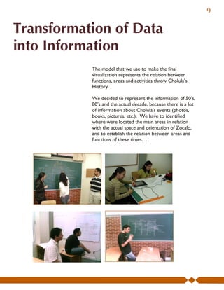 9

Transformation of Data
into Information
           The model that we use to make the final
           visualization represents the relation between
           functions, areas and activities throw Cholula’s
           History.

           We decided to represent the information of 50’s,
           80’s and the actual decade, because there is a lot
           of information about Cholula’s events (photos,
           books, pictures, etc.). We have to identified
           where were located the main areas in relation
           with the actual space and orientation of Zocalo,
           and to establish the relation between areas and
           functions of these times. .
 