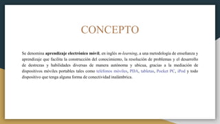 CONCEPTO
Se denomina aprendizaje electrónico móvil, en inglés m-learning, a una metodología de enseñanza y
aprendizaje que facilita la construcción del conocimiento, la resolución de problemas y el desarrollo
de destrezas y habilidades diversas de manera autónoma y ubicua, gracias a la mediación de
dispositivos móviles portables tales como teléfonos móviles, PDA, tabletas, Pocket PC, iPod y todo
dispositivo que tenga alguna forma de conectividad inalámbrica.
 